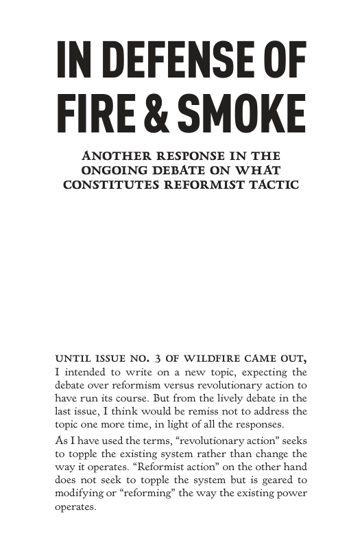 IN DEFENSE OF FIRE & SMOKE ANOTHER RESPONSE IN THE ONGOING DEBATE ON WHAT CONSTITUTES REFORMIST TACTIC UNTIL ISSUE NO. 3 OF WILDFIRE CAME OUT, T intended to write on a new topic, expecting the debate over reformism versus revolutionary action to have run its course. But from the lively debate in the last issue, I think would be remiss not to address the topic one more time, in light of all the responses. As Thave used the terms, “revolutionary action” secks to topple the existing system rather than change the way it operates. “Reformist action” on the other hand does not seck to topple the system but is geared to modifying or “reforming” the way the existing power operates
